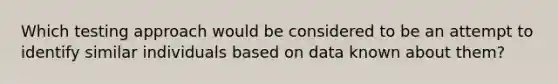 Which testing approach would be considered to be an attempt to identify similar individuals based on data known about them?