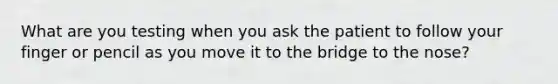 What are you testing when you ask the patient to follow your finger or pencil as you move it to the bridge to the nose?