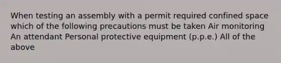 When testing an assembly with a permit required confined space which of the following precautions must be taken Air monitoring An attendant Personal protective equipment (p.p.e.) All of the above