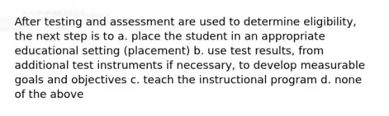 After testing and assessment are used to determine eligibility, the next step is to a. place the student in an appropriate educational setting (placement) b. use test results, from additional test instruments if necessary, to develop measurable goals and objectives c. teach the instructional program d. none of the above