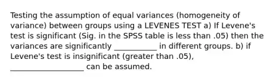 Testing the assumption of equal variances (homogeneity of variance) between groups using a LEVENES TEST a) If Levene's test is significant (Sig. in the SPSS table is <a href='https://www.questionai.com/knowledge/k7BtlYpAMX-less-than' class='anchor-knowledge'>less than</a> .05) then the variances are significantly ___________ in different groups. b) if Levene's test is insignificant (<a href='https://www.questionai.com/knowledge/ktgHnBD4o3-greater-than' class='anchor-knowledge'>greater than</a> .05), ___________________ can be assumed.