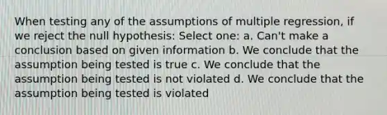 When testing any of the assumptions of multiple regression, if we reject the null hypothesis: Select one: a. Can't make a conclusion based on given information b. We conclude that the assumption being tested is true c. We conclude that the assumption being tested is not violated d. We conclude that the assumption being tested is violated