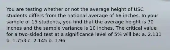 You are testing whether or not the average height of USC students differs from the national average of 68 inches. In your sample of 15 students, you find that the average height is 70 inches and the sample variance is 10 inches. The critical value for a two-sided test at a significance level of 5% will be: a. 2.131 b. 1.753 c. 2.145 b. 1.96