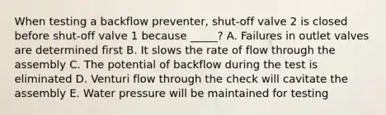 When testing a backflow preventer, shut-off valve 2 is closed before shut-off valve 1 because _____? A. Failures in outlet valves are determined first B. It slows the rate of flow through the assembly C. The potential of backflow during the test is eliminated D. Venturi flow through the check will cavitate the assembly E. Water pressure will be maintained for testing