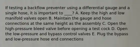 If testing a backflow preventer using a differential gauge and a single hose, it is important to ____? A. Keep the high and low manifold valves open B. Maintain the gauge and hose connections at the same height as the assembly C. Open the high-pressure bleed valve before opening a test cock D. Open the low-pressure and bypass control valves E. Plug the bypass and low-pressure hose end connections