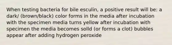 When testing bacteria for bile esculin, a positive result will be: a dark/ (brown/black) color forms in the media after incubation with the specimen media turns yellow after incubation with specimen the media becomes solld (or forms a clot) bubbles appear after adding hydrogen peroxide