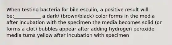 When testing bacteria for bile esculin, a positive result will be:___________ a dark/ (brown/black) color forms in the media after incubation with the specimen the media becomes solid (or forms a clot) bubbles appear after adding hydrogen peroxide media turns yellow after incubation with specimen