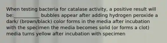 When testing bacteria for catalase activity, a positive result will be:___________ bubbles appear after adding hydrogen peroxide a dark/ (brown/black) color forms in the media after incubation with the specimen the media becomes solid (or forms a clot) media turns yellow after incubation with specimen