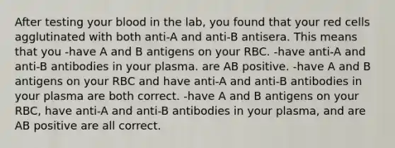 After testing your blood in the lab, you found that your red cells agglutinated with both anti-A and anti-B antisera. This means that you -have A and B antigens on your RBC. -have anti-A and anti-B antibodies in your plasma. are AB positive. -have A and B antigens on your RBC and have anti-A and anti-B antibodies in your plasma are both correct. -have A and B antigens on your RBC, have anti-A and anti-B antibodies in your plasma, and are AB positive are all correct.