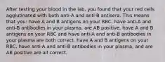 After testing your blood in the lab, you found that your red cells agglutinated with both anti-A and anti-B antisera. This means that you: have A and B antigens on your RBC. have anti-A and anti-B antibodies in your plasma. are AB positive. have A and B antigens on your RBC and have anti-A and anti-B antibodies in your plasma are both correct. have A and B antigens on your RBC, have anti-A and anti-B antibodies in your plasma, and are AB positive are all correct.