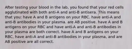 After testing your blood in the lab, you found that your red cells agglutinated with both anti-A and anti-B antisera. This means that you: have A and B antigens on your RBC. have anti-A and anti-B antibodies in your plasma. are AB positive. have A and B antigens on your RBC and have anti-A and anti-B antibodies in your plasma are both correct. have A and B antigens on your RBC, have anti-A and anti-B antibodies in your plasma, and are AB positive are all correct.