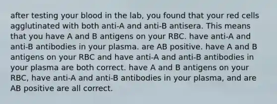 after testing your blood in the lab, you found that your red cells agglutinated with both anti-A and anti-B antisera. This means that you have A and B antigens on your RBC. have anti-A and anti-B antibodies in your plasma. are AB positive. have A and B antigens on your RBC and have anti-A and anti-B antibodies in your plasma are both correct. have A and B antigens on your RBC, have anti-A and anti-B antibodies in your plasma, and are AB positive are all correct.