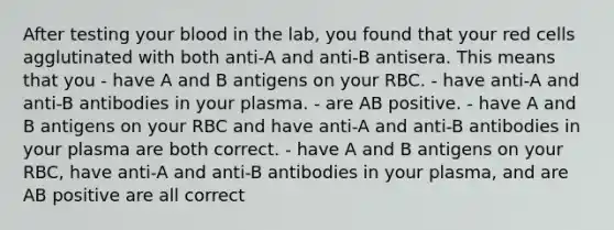 After testing your blood in the lab, you found that your red cells agglutinated with both anti-A and anti-B antisera. This means that you - have A and B antigens on your RBC. - have anti-A and anti-B antibodies in your plasma. - are AB positive. - have A and B antigens on your RBC and have anti-A and anti-B antibodies in your plasma are both correct. - have A and B antigens on your RBC, have anti-A and anti-B antibodies in your plasma, and are AB positive are all correct