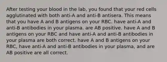 After testing your blood in the lab, you found that your red cells agglutinated with both anti-A and anti-B antisera. This means that you have A and B antigens on your RBC. have anti-A and anti-B antibodies in your plasma. are AB positive. have A and B antigens on your RBC and have anti-A and anti-B antibodies in your plasma are both correct. have A and B antigens on your RBC, have anti-A and anti-B antibodies in your plasma, and are AB positive are all correct.