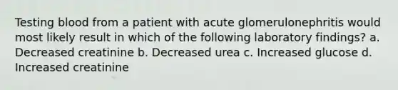 Testing blood from a patient with acute glomerulonephritis would most likely result in which of the following laboratory findings? a. Decreased creatinine b. Decreased urea c. Increased glucose d. Increased creatinine