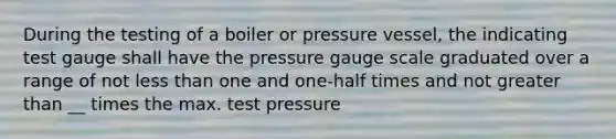 During the testing of a boiler or pressure vessel, the indicating test gauge shall have the pressure gauge scale graduated over a range of not less than one and one-half times and not greater than __ times the max. test pressure