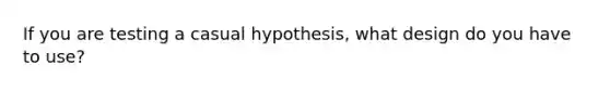 If you are testing a casual hypothesis, what design do you have to use?