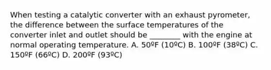 When testing a catalytic converter with an exhaust pyrometer, the difference between the surface temperatures of the converter inlet and outlet should be ________ with the engine at normal operating temperature. A. 50ºF (10ºC) B. 100ºF (38ºC) C. 150ºF (66ºC) D. 200ºF (93ºC)