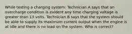 While testing a charging system: Technician A says that an overcharge condition is evident any time charging voltage is greater than 13 volts. Technician B says that the system should be able to supply its maximum current output when the engine is at idle and there is no load on the system. Who is correct?