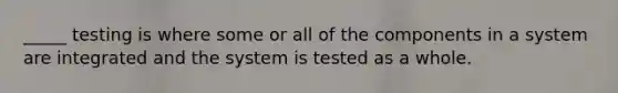 _____ testing is where some or all of the components in a system are integrated and the system is tested as a whole.