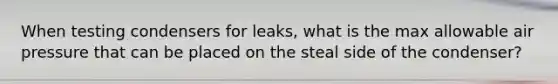 When testing condensers for leaks, what is the max allowable air pressure that can be placed on the steal side of the condenser?