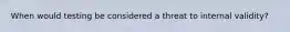 When would testing be considered a threat to internal validity?