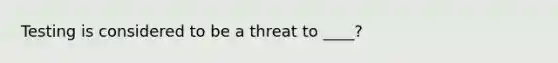 Testing is considered to be a threat to ____?