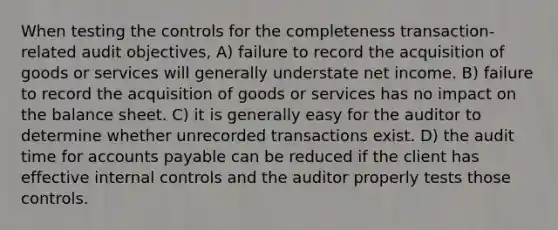 When testing the controls for the completeness transaction-related audit objectives, A) failure to record the acquisition of goods or services will generally understate net income. B) failure to record the acquisition of goods or services has no impact on the balance sheet. C) it is generally easy for the auditor to determine whether unrecorded transactions exist. D) the audit time for accounts payable can be reduced if the client has effective internal controls and the auditor properly tests those controls.