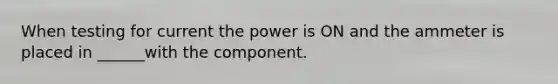 When testing for current the power is ON and the ammeter is placed in ______with the component.