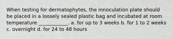 When testing for dermatophytes, the innoculation plate should be placed in a loosely sealed plastic bag and incubated at room temperature ____________. a. for up to 3 weeks b. for 1 to 2 weeks c. overnight d. for 24 to 48 hours