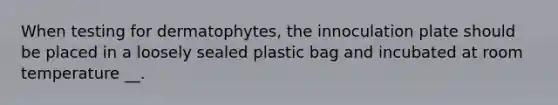 When testing for dermatophytes, the innoculation plate should be placed in a loosely sealed plastic bag and incubated at room temperature __.