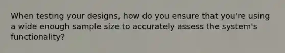 When testing your designs, how do you ensure that you're using a wide enough sample size to accurately assess the system's functionality?