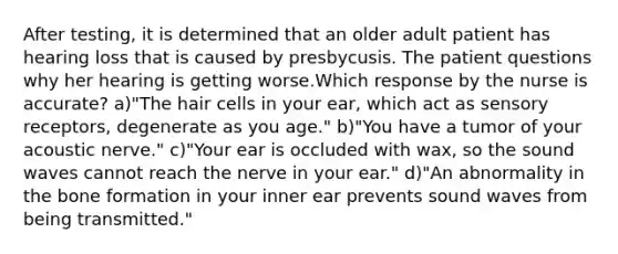 After testing, it is determined that an older adult patient has hearing loss that is caused by presbycusis. The patient questions why her hearing is getting worse.Which response by the nurse is accurate? a)"The hair cells in your ear, which act as sensory receptors, degenerate as you age." b)"You have a tumor of your acoustic nerve." c)"Your ear is occluded with wax, so the sound waves cannot reach the nerve in your ear." d)"An abnormality in the bone formation in your inner ear prevents sound waves from being transmitted."