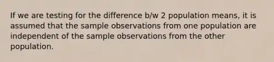 If we are testing for the difference b/w 2 population means, it is assumed that the sample observations from one population are independent of the sample observations from the other population.