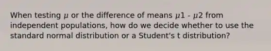 When testing 𝜇 or the difference of means 𝜇1 - 𝜇2 from independent populations, how do we decide whether to use the standard normal distribution or a Student's t distribution?