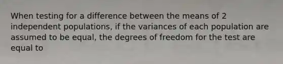 When testing for a difference between the means of 2 independent populations, if the variances of each population are assumed to be equal, the degrees of freedom for the test are equal to