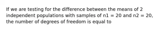 If we are testing for the difference between the means of 2 independent populations with samples of n1 = 20 and n2 = 20, the number of degrees of freedom is equal to