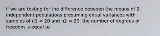 If we are testing for the difference between the means of 2 independent populations presuming equal variances with samples of n1 = 20 and n2 = 20, the number of degrees of freedom is equal to