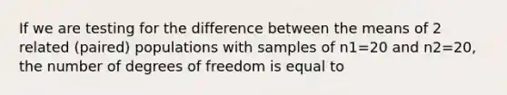 If we are testing for the difference between the means of 2 related (paired) populations with samples of n1=20 and n2=20, the number of degrees of freedom is equal to