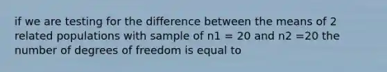 if we are testing for the difference between the means of 2 related populations with sample of n1 = 20 and n2 =20 the number of degrees of freedom is equal to