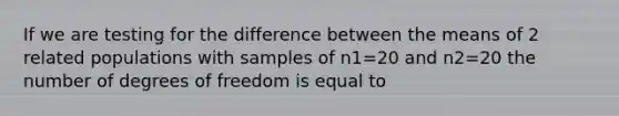 If we are testing for the difference between the means of 2 related populations with samples of n1=20 and n2=20 the number of degrees of freedom is equal to