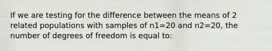 If we are testing for the difference between the means of 2 related populations with samples of n1=20 and n2=20, the number of degrees of freedom is equal to: