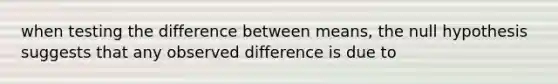 when testing the difference between means, the null hypothesis suggests that any observed difference is due to