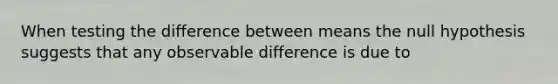 When testing the difference between means the null hypothesis suggests that any observable difference is due to