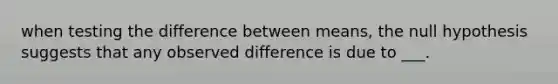 when testing the difference between means, the null hypothesis suggests that any observed difference is due to ___.