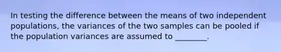 In testing the difference between the means of two independent populations, the variances of the two samples can be pooled if the population variances are assumed to ________.