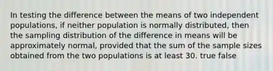 In testing the difference between the means of two independent populations, if neither population is normally distributed, then the sampling distribution of the difference in means will be approximately normal, provided that the sum of the <a href='https://www.questionai.com/knowledge/km2eMbMMqT-sample-size' class='anchor-knowledge'>sample size</a>s obtained from the two populations is at least 30. true false