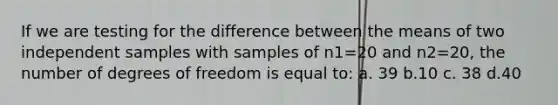 If we are testing for the difference between the means of two independent samples with samples of n1=20 and n2=20, the number of degrees of freedom is equal to: a. 39 b.10 c. 38 d.40