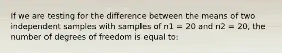 If we are testing for the difference between the means of two independent samples with samples of n1 = 20 and n2 = 20, the number of degrees of freedom is equal to: