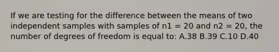 If we are testing for the difference between the means of two independent samples with samples of n1 = 20 and n2 = 20, the number of degrees of freedom is equal to: A.38 B.39 C.10 D.40